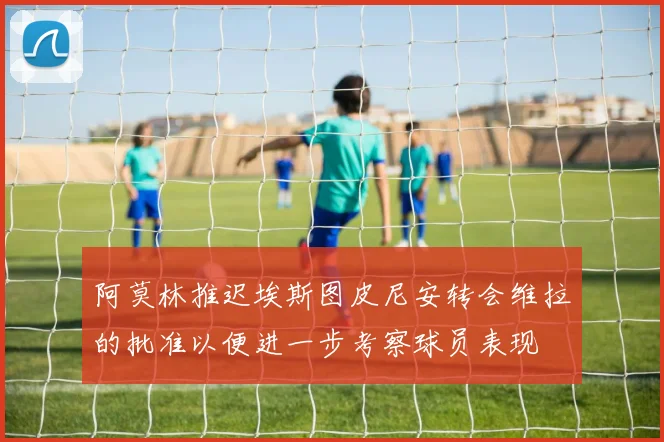 阿莫林推迟埃斯图皮尼安转会维拉的批准以便进一步考察球员表现