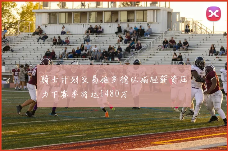 骑士计划交易施罗德以减轻薪资压力下赛季将达1480万