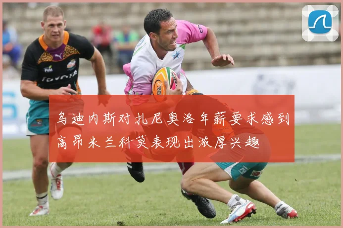 乌迪内斯对扎尼奥洛年薪要求感到高昂米兰科莫表现出浓厚兴趣