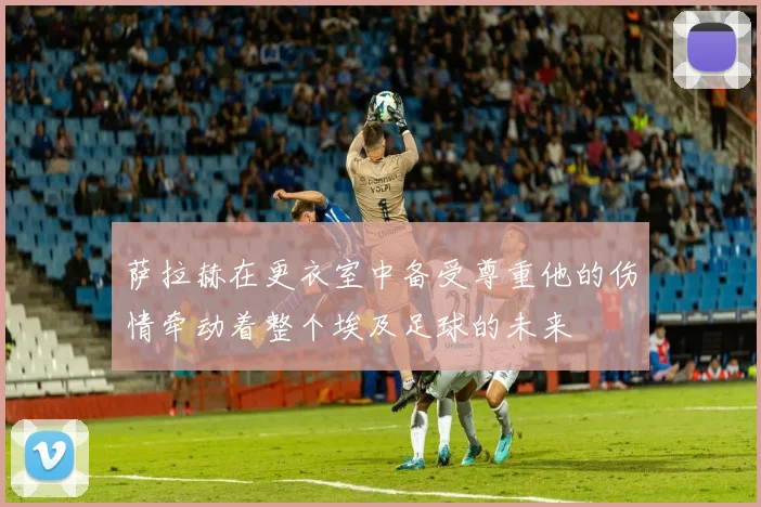 萨拉赫在更衣室中备受尊重他的伤情牵动着整个埃及足球的未来
