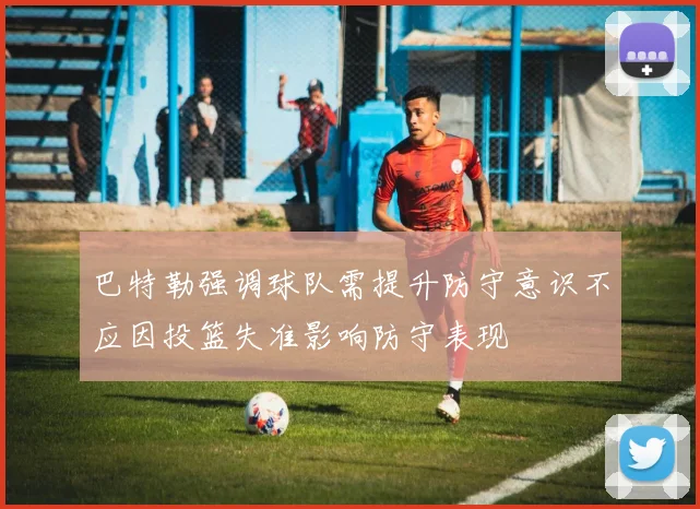 巴特勒强调球队需提升防守意识不应因投篮失准影响防守表现