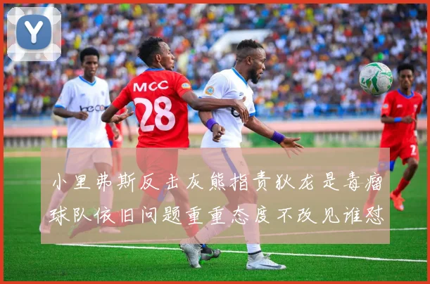 小里弗斯反击灰熊指责狄龙是毒瘤球队依旧问题重重态度不改见谁怼谁