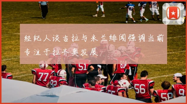 经纪人谈吉拉与米兰绯闻强调当前专注于拉齐奥发展