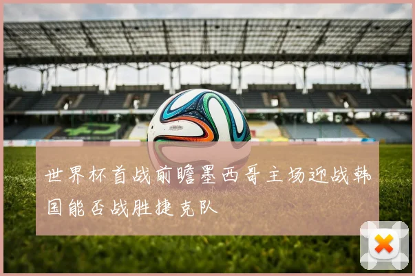 世界杯首战前瞻墨西哥主场迎战韩国能否战胜捷克队