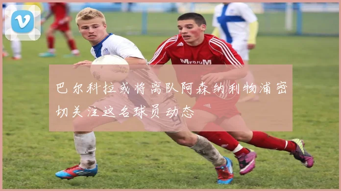 巴尔科拉或将离队阿森纳利物浦密切关注这名球员动态