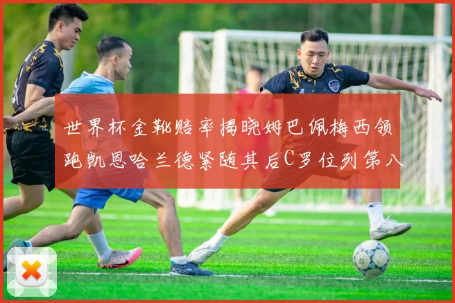 世界杯金靴赔率揭晓姆巴佩梅西领跑凯恩哈兰德紧随其后C罗位列第八