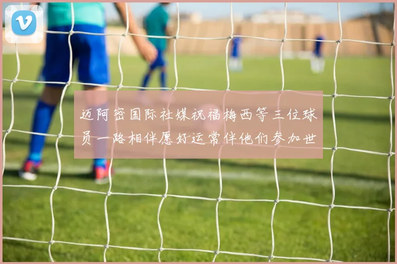 迈阿密国际社媒祝福梅西等三位球员一路相伴愿好运常伴他们参加世界杯