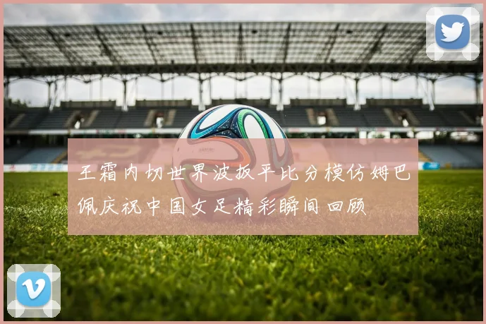王霜内切世界波扳平比分模仿姆巴佩庆祝中国女足精彩瞬间回顾