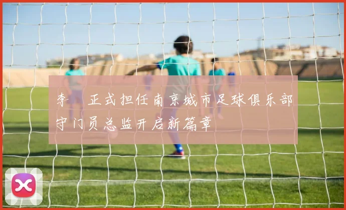 李勣正式担任南京城市足球俱乐部守门员总监开启新篇章