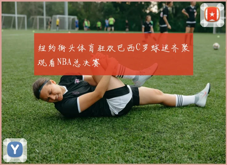 纽约街头体育狂欢巴西C罗球迷齐聚观看NBA总决赛