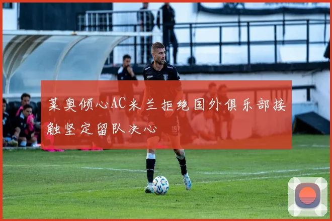 莱奥倾心AC米兰拒绝国外俱乐部接触坚定留队决心