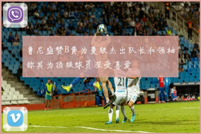 鲁尼盛赞B费为曼联杰出队长和领袖称其为顶级球员深受喜爱