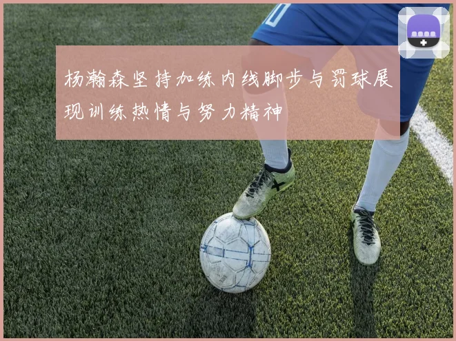 杨瀚森坚持加练内线脚步与罚球展现训练热情与努力精神