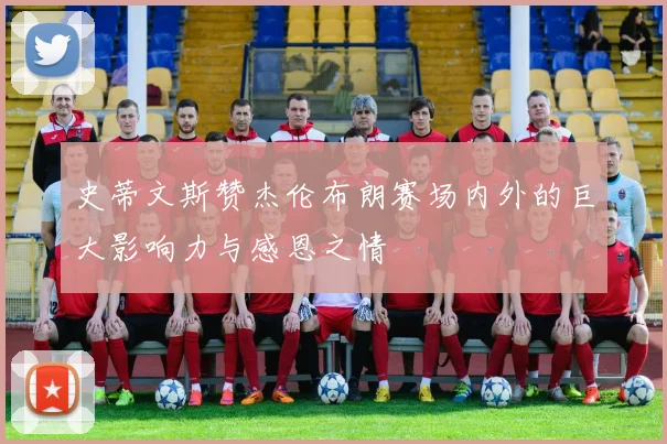 史蒂文斯赞杰伦布朗赛场内外的巨大影响力与感恩之情