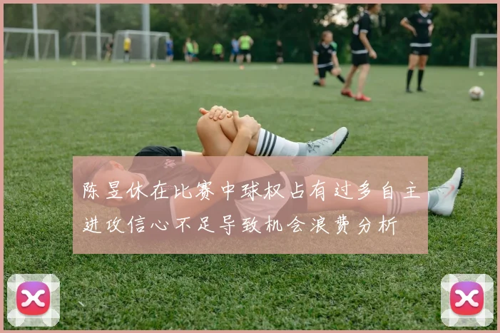 陈昱休在比赛中球权占有过多自主进攻信心不足导致机会浪费分析