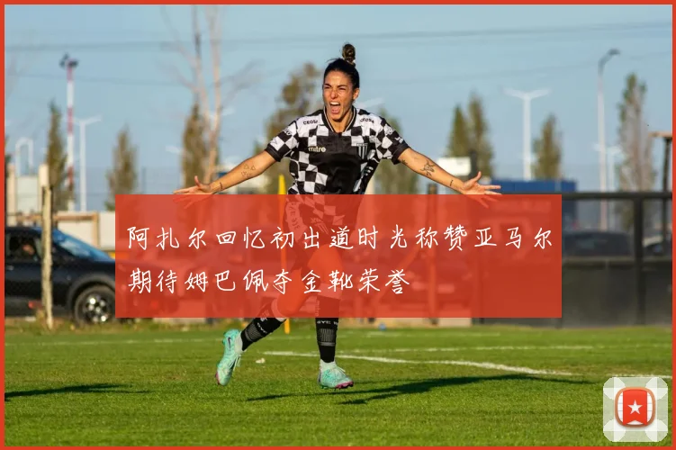阿扎尔回忆初出道时光称赞亚马尔期待姆巴佩夺金靴荣誉