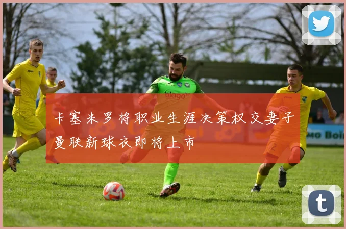 卡塞米罗将职业生涯决策权交妻子曼联新球衣即将上市