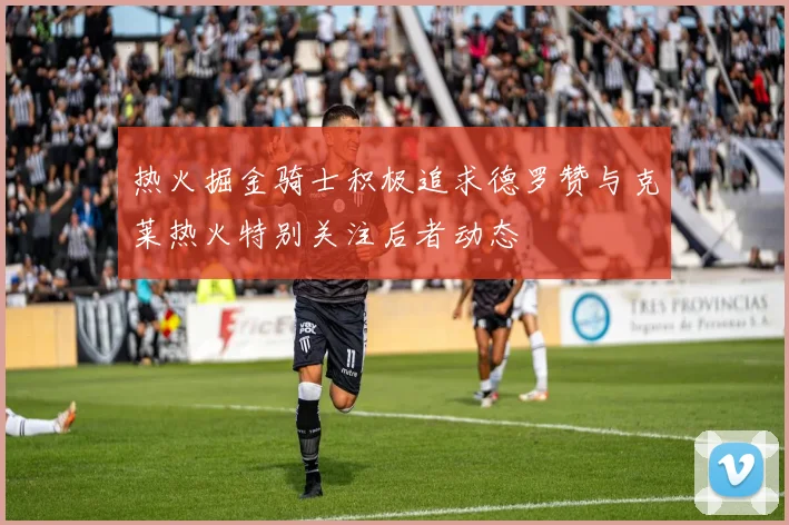 热火掘金骑士积极追求德罗赞与克莱热火特别关注后者动态