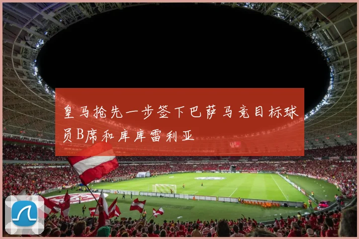 皇马抢先一步签下巴萨马竞目标球员B席和库库雷利亚