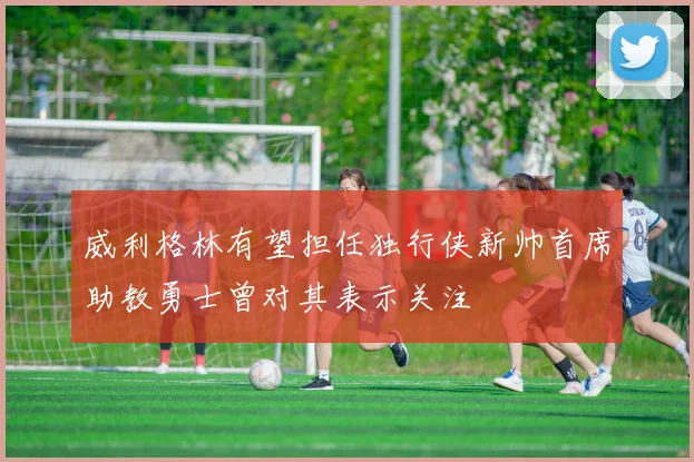 威利格林有望担任独行侠新帅首席助教勇士曾对其表示关注