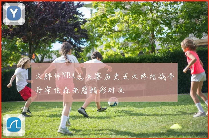 文胖评NBA总决赛历史五大终结战乔丹布伦森老詹精彩对决