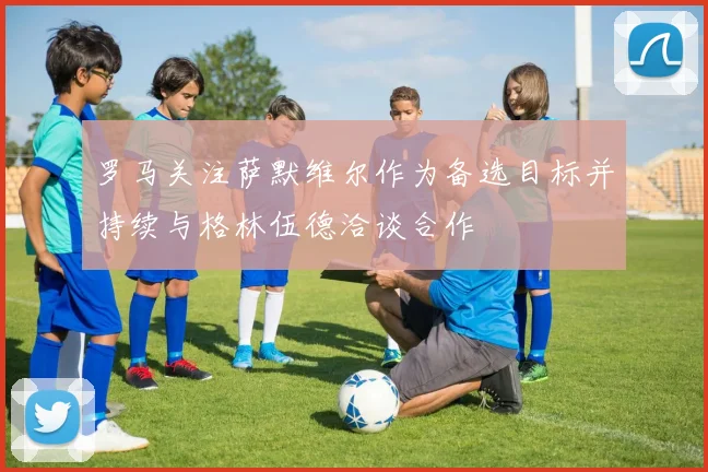 罗马关注萨默维尔作为备选目标并持续与格林伍德洽谈合作