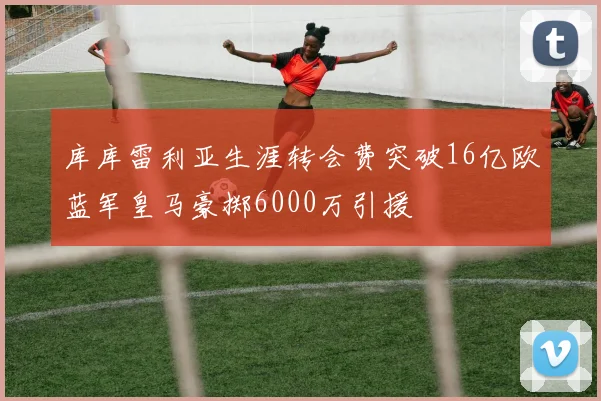 库库雷利亚生涯转会费突破16亿欧蓝军皇马豪掷6000万引援