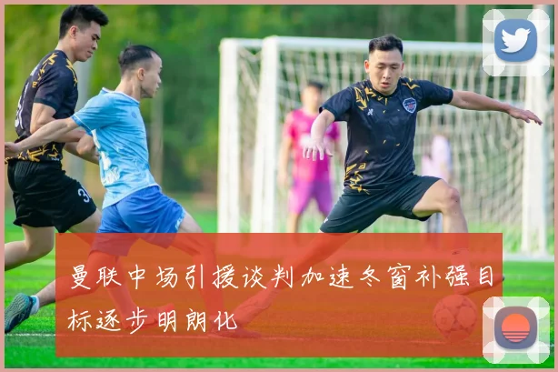曼联中场引援谈判加速冬窗补强目标逐步明朗化